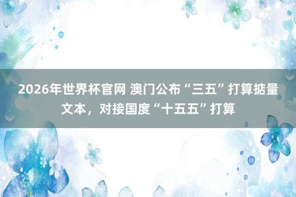 2026年世界杯官网 澳门公布“三五”打算掂量文本,对接国度“十五五”打算