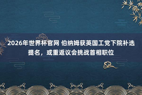 2026年世界杯官网 伯纳姆获英国工党下院补选提名,或重返议会挑战首相职位