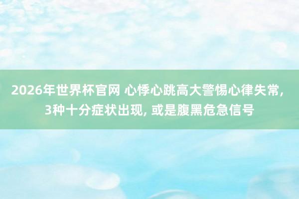 2026年世界杯官网 心悸心跳高大警惕心律失常, 3种十分症状出现, 或是腹黑危急信号