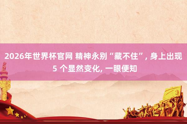 2026年世界杯官网 精神永别“藏不住”， 身上出现 5 个显然变化， 一眼便知