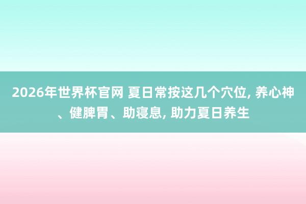 2026年世界杯官网 夏日常按这几个穴位, 养心神、健脾胃、助寝息, 助力夏日养生