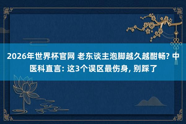 2026年世界杯官网 老东谈主泡脚越久越酣畅? 中医科直言: 这3个误区最伤身, 别踩了