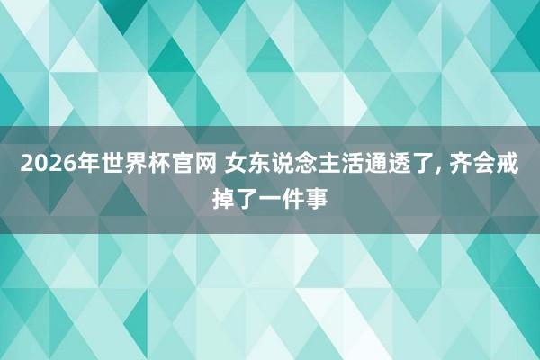 2026年世界杯官网 女东说念主活通透了, 齐会戒掉了一件事