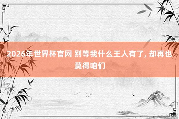 2026年世界杯官网 别等我什么王人有了, 却再也莫得咱们