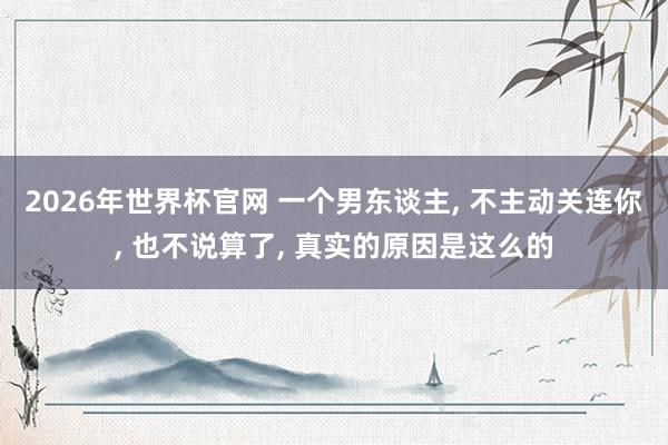 2026年世界杯官网 一个男东谈主, 不主动关连你, 也不说算了, 真实的原因是这么的