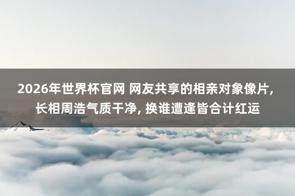 2026年世界杯官网 网友共享的相亲对象像片， 长相周浩气质干净，<a href=