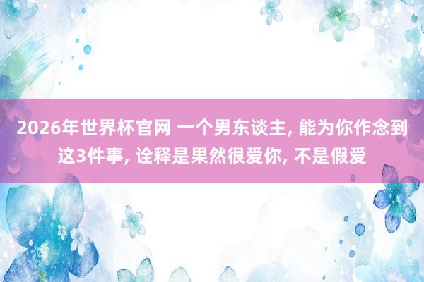 2026年世界杯官网 一个男东谈主, 能为你作念到这3件事, 诠释是果然很爱你, 不是假爱