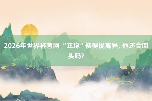 2026年世界杯官网 “正缘”倏得提离异， 他还会回头吗?
