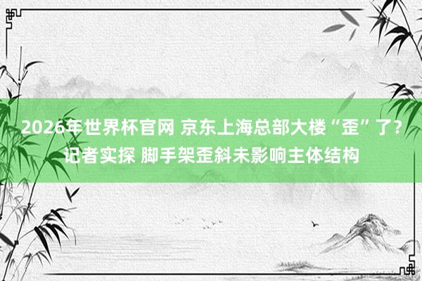 2026年世界杯官网 京东上海总部大楼“歪”了?记者实探 脚手架歪斜未影响主体结构