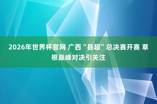 2026年世界杯官网 广西“县超”总决赛开赛 草根巅峰对决引关注