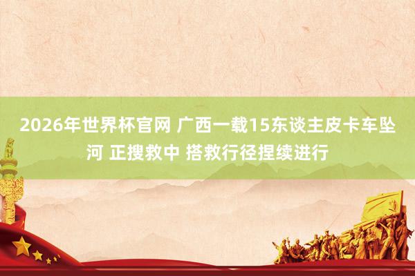 2026年世界杯官网 广西一载15东谈主皮卡车坠河 正搜救中 搭救行径捏续进行