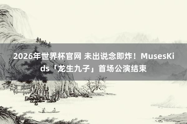 2026年世界杯官网 未出说念即炸!MusesKids「龙生九子」首场公演结束