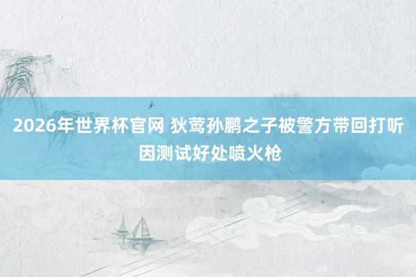2026年世界杯官网 狄莺孙鹏之子被警方带回打听 因测试好处喷火枪
