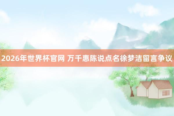 2026年世界杯官网 万千惠陈说点名徐梦洁留言争议