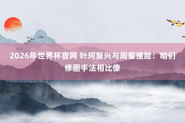 2026年世界杯官网 叶珂复兴与闺蜜撞脸:咱们修图手法相比像