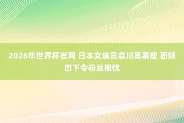 2026年世界杯官网 日本女演员森川葵暴瘦 面颊凹下令粉丝担忧