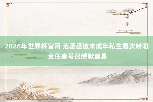 2026年世界杯官网 范丞丞被未成年私生屡次唠叨 责任室号召缄默追星