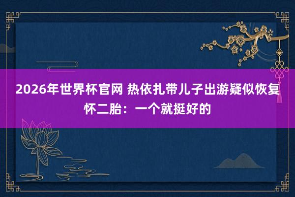 2026年世界杯官网 热依扎带儿子出游疑似恢复怀二胎:一个就挺好的