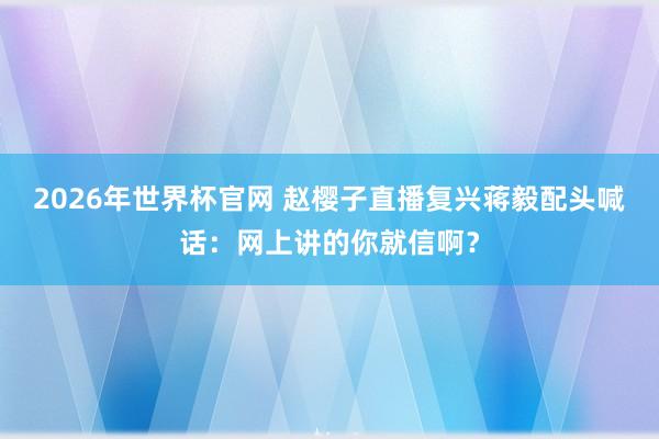 2026年世界杯官网 赵樱子直播复兴蒋毅配头喊话：网上讲的你就信啊？
