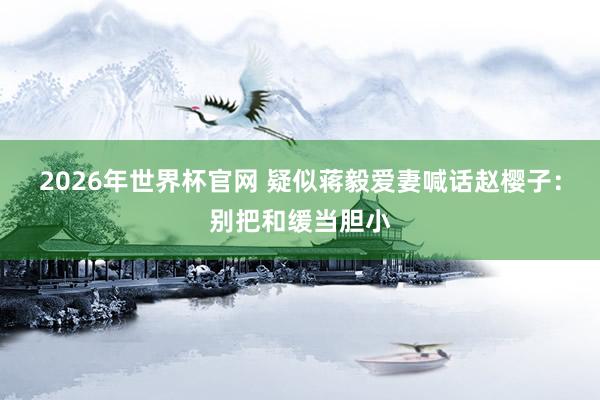 2026年世界杯官网 疑似蒋毅爱妻喊话赵樱子:别把和缓当胆小