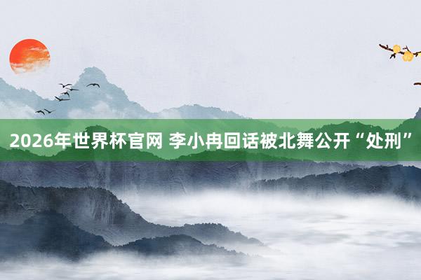 2026年世界杯官网 李小冉回话被北舞公开“处刑”
