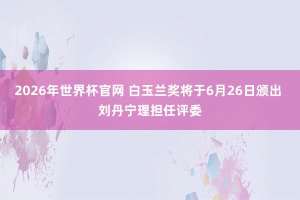 2026年世界杯官网 白玉兰奖将于6月26日颁出 刘丹宁理担任评委