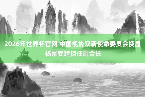 2026年世界杯官网 中国视协双新使命委员会换届 杨幂受聘担任副会长