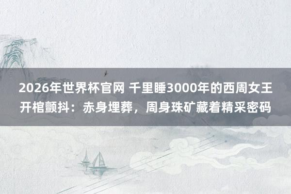 2026年世界杯官网 千里睡3000年的西周女王开棺颤抖:赤身埋葬,周身珠矿藏着精采密码