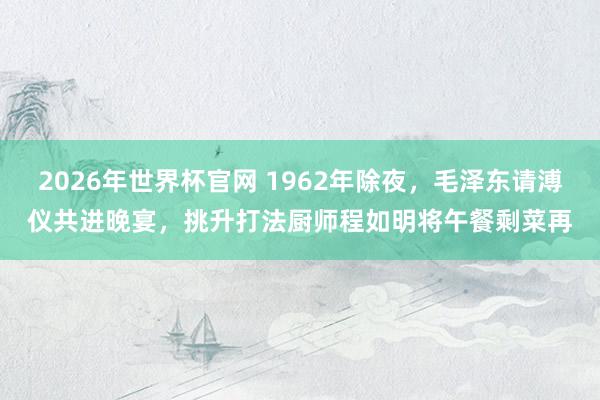 2026年世界杯官网 1962年除夜,毛泽东请溥仪共进晚宴,挑升打法厨师程如明将午餐剩菜再