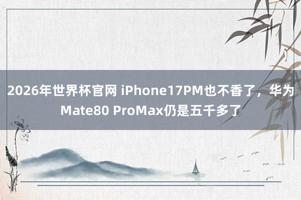 2026年世界杯官网 iPhone17PM也不香了,华为Mate80 ProMax仍是五千多了