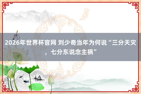 2026年世界杯官网 刘少奇当年为何说“三分天灾,七分东说念主祸”