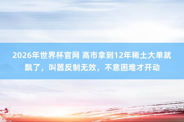 2026年世界杯官网 高市拿到12年稀土大单就飘了,叫嚣反制无效,不意困难才开动