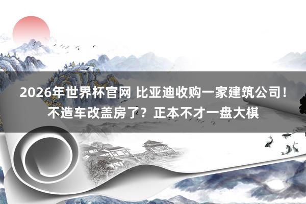 2026年世界杯官网 比亚迪收购一家建筑公司!不造车改盖房了?正本不才一盘大棋