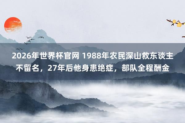 2026年世界杯官网 1988年农民深山救东谈主不留名,27年后他身患绝症,部队全程酬金