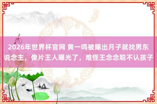 2026年世界杯官网 黄一鸣被曝出月子就找男东说念主,像片王人曝光了,难怪王念念聪不认孩子