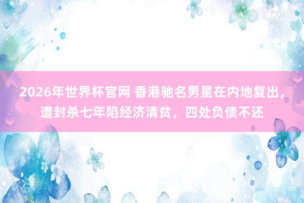 2026年世界杯官网 香港驰名男星在内地复出,遭封杀七年陷经济清贫,四处负债不还