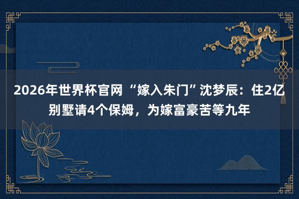 2026年世界杯官网 “嫁入朱门”沈梦辰:住2亿别墅请4个保姆,为嫁富豪苦等九年
