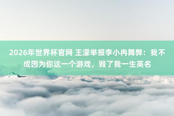 2026年世界杯官网 王濛举报李小冉舞弊:我不成因为你这一个游戏,毁了我一生英名