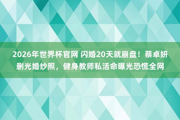 2026年世界杯官网 闪婚20天就崩盘!蔡卓妍删光婚纱照,健身教师私活命曝光恐慌全网