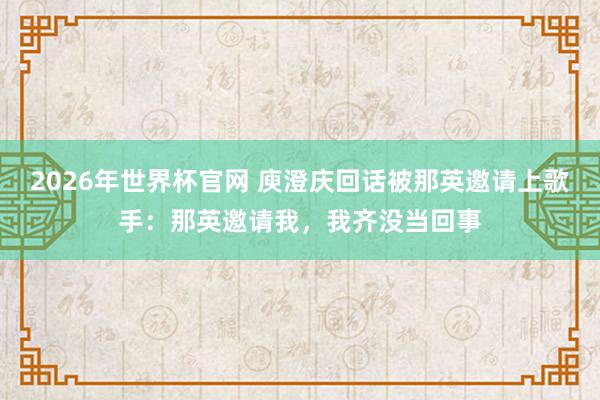 2026年世界杯官网 庾澄庆回话被那英邀请上歌手:那英邀请我,我齐没当回事