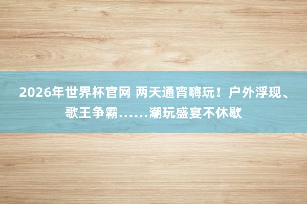 2026年世界杯官网 两天通宵嗨玩!户外浮现、歌王争霸……潮玩盛宴不休歇