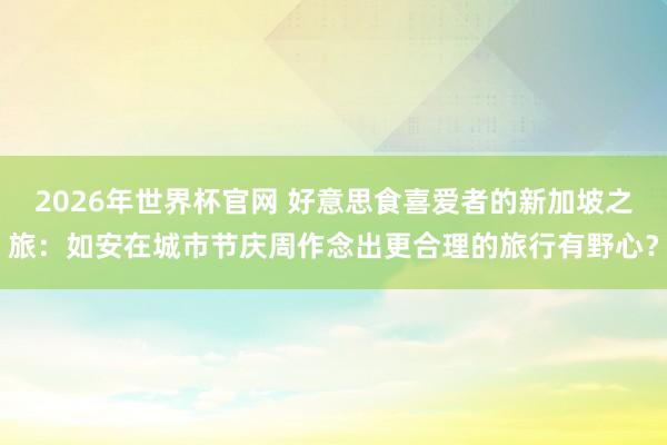 2026年世界杯官网 好意思食喜爱者的新加坡之旅:如安在城市节庆周作念出更合理的旅行有野心?