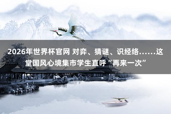 2026年世界杯官网 对弈、猜谜、识经络……这堂国风心境集市学生直呼“再来一次”
