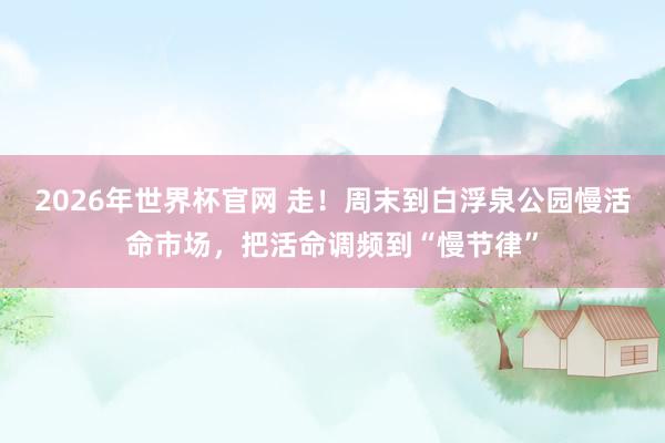 2026年世界杯官网 走!周末到白浮泉公园慢活命市场,把活命调频到“慢节律”
