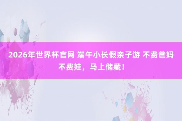 2026年世界杯官网 端午小长假亲子游 不费爸妈不费娃,马上储藏!