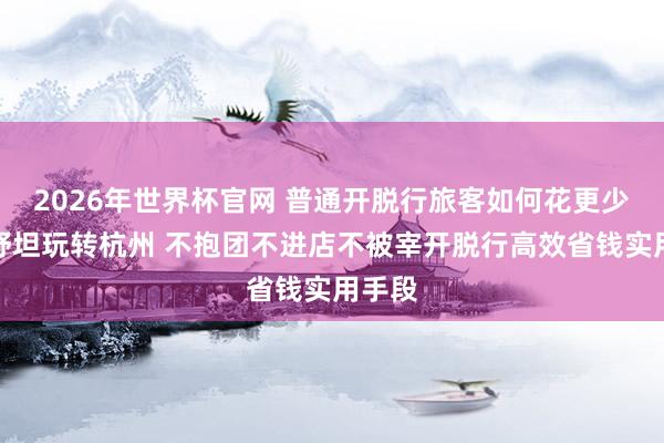 2026年世界杯官网 普通开脱行旅客如何花更少的钱舒坦玩转杭州 不抱团不进店不被宰开脱行高效省钱实用手段