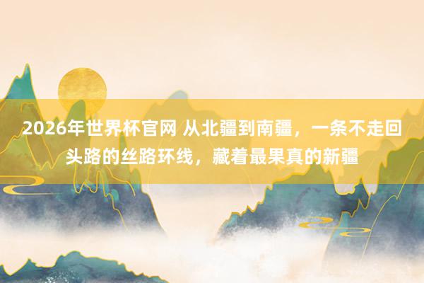 2026年世界杯官网 从北疆到南疆,一条不走回头路的丝路环线,藏着最果真的新疆