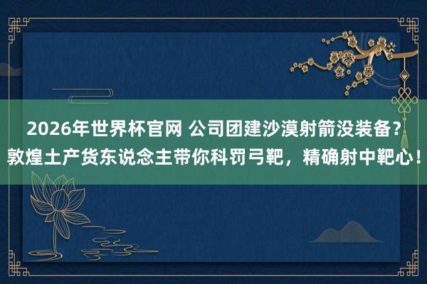 2026年世界杯官网 公司团建沙漠射箭没装备?敦煌土产货东说念主带你科罚弓靶,精确射中靶心!