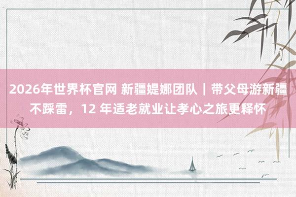 2026年世界杯官网 新疆媞娜团队|带父母游新疆不踩雷,12 年适老就业让孝心之旅更释怀