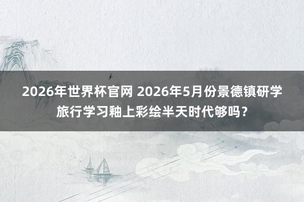 2026年世界杯官网 2026年5月份景德镇研学旅行学习釉上彩绘半天时代够吗?